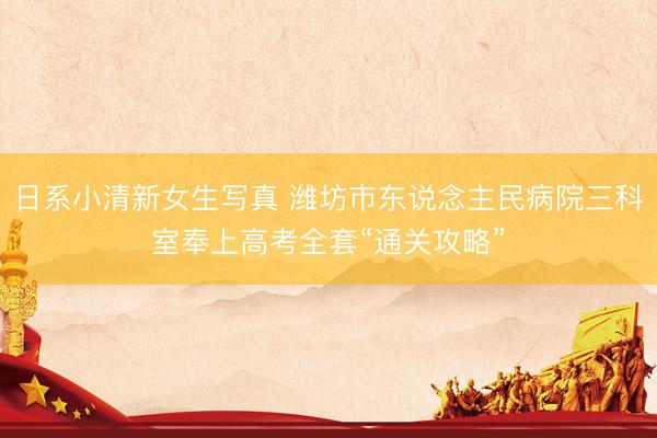日系小清新女生写真 潍坊市东说念主民病院三科室奉上高考全套“通关攻略”