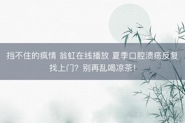 挡不住的疯情 翁虹在线播放 夏季口腔溃疡反复找上门？别再乱喝凉茶！