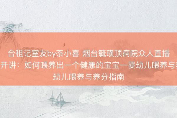 合租记室友by茶小喜 烟台毓璜顶病院众人直播6月11日开讲：如何喂养出一个健康的宝宝—婴幼儿喂养与养分指南