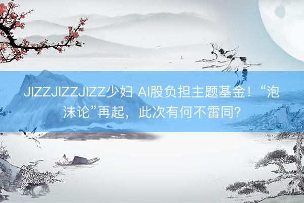 JIZZJIZZJIZZ少妇 AI股负担主题基金！“泡沫论”再起，此次有何不雷同？