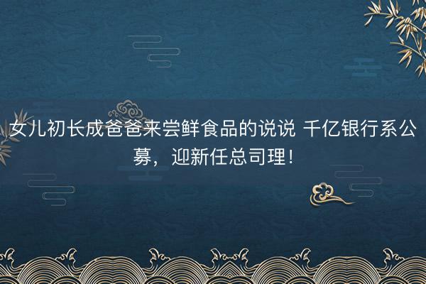 女儿初长成爸爸来尝鲜食品的说说 千亿银行系公募，迎新任总司理！