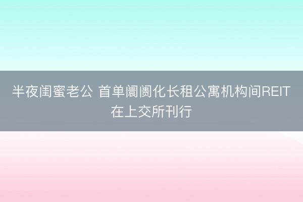 半夜闺蜜老公 首单阛阓化长租公寓机构间REIT在上交所刊行