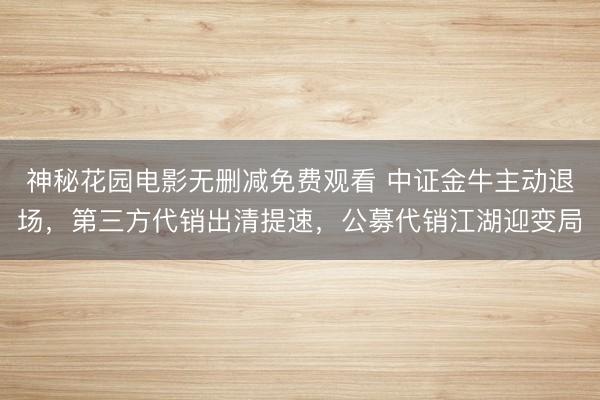 神秘花园电影无删减免费观看 中证金牛主动退场，第三方代销出清提速，公募代销江湖迎变局