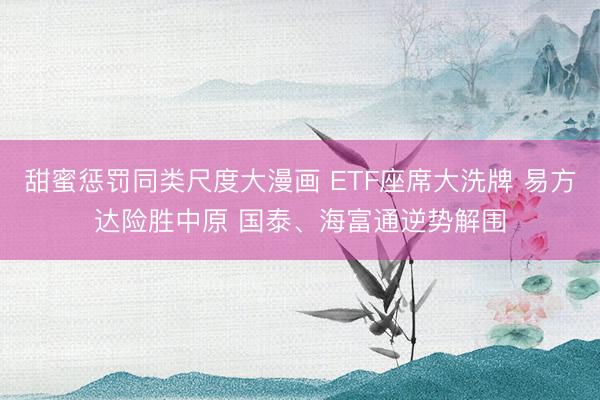 甜蜜惩罚同类尺度大漫画 ETF座席大洗牌 易方达险胜中原 国泰、海富通逆势解围