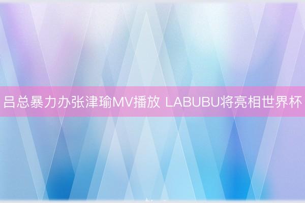 吕总暴力办张津瑜MV播放 LABUBU将亮相世界杯