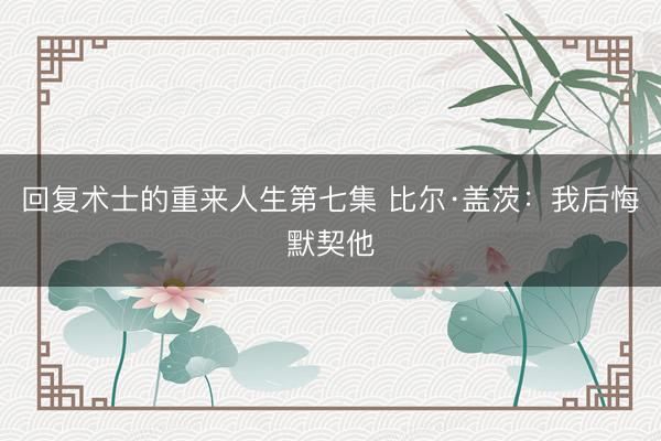 回复术士的重来人生第七集 比尔·盖茨：我后悔默契他