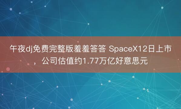 午夜dj免费完整版羞羞答答 SpaceX12日上市,公司估值约1.77万亿好意思元