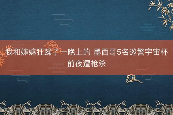 我和嫲嫲狂躁了一晚上的 墨西哥5名巡警宇宙杯前夜遭枪杀