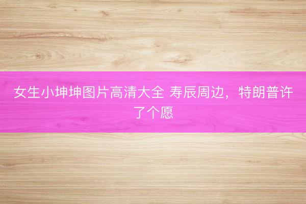 女生小坤坤图片高清大全 寿辰周边，特朗普许了个愿