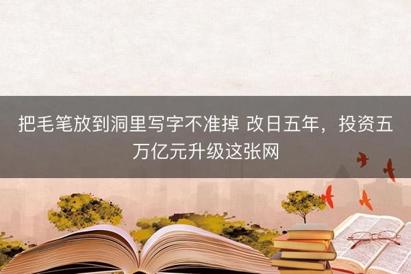 把毛笔放到洞里写字不准掉 改日五年，投资五万亿元升级这张网