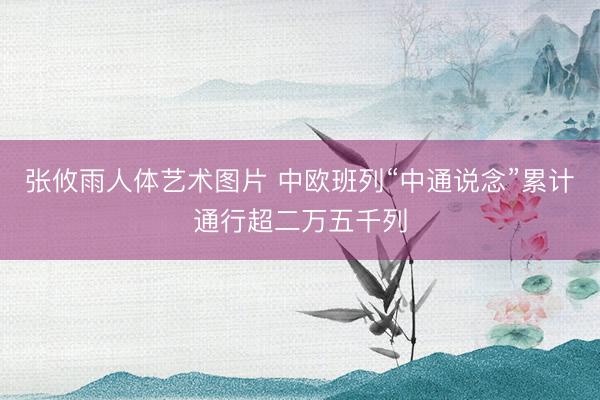 张攸雨人体艺术图片 中欧班列“中通说念”累计通行超二万五千列