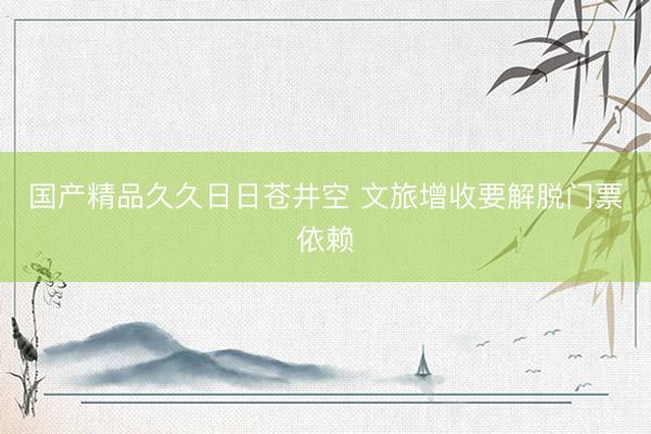 国产精品久久日日苍井空 文旅增收要解脱门票依赖