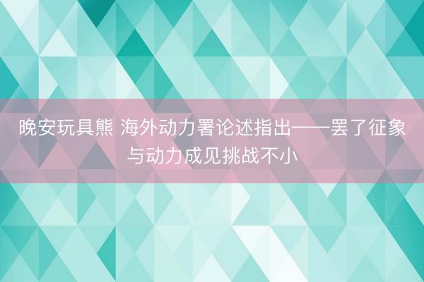 晚安玩具熊 海外动力署论述指出——罢了征象与动力成见挑战不小