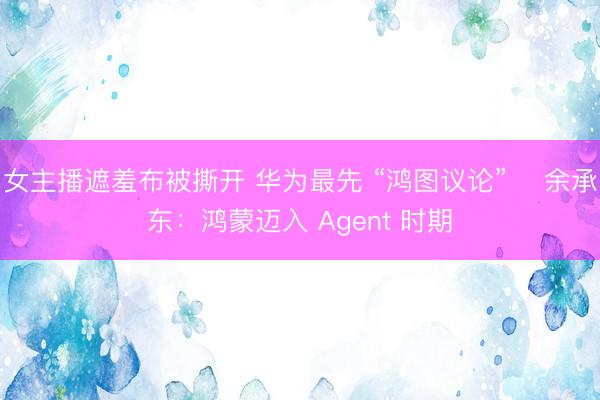 女主播遮羞布被撕开 华为最先 “鸿图议论”  余承东：鸿蒙迈入 Agent 时期
