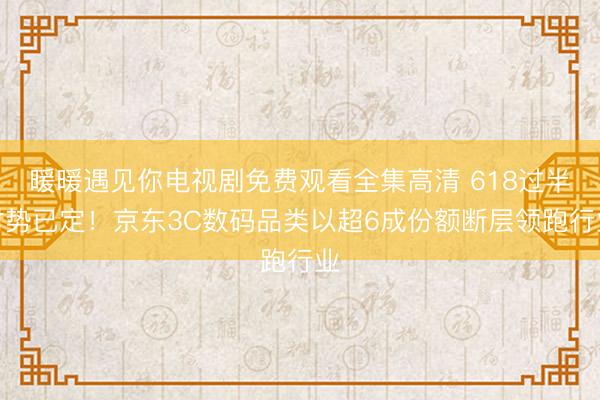 暖暖遇见你电视剧免费观看全集高清 618过半时势已定！京东3C数码品类以超6成份额断层领跑行业