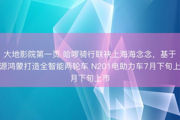大地影院第一页 哈啰骑行联袂上海海念念，基于开源鸿蒙打造全智能两轮车 N201电助力车7月下旬上市