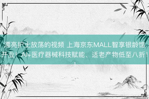 漂亮护士放荡的视频 上海京东MALL智享银龄馆开业！AI+医疗器械科技赋能、适老产物低至八折！
