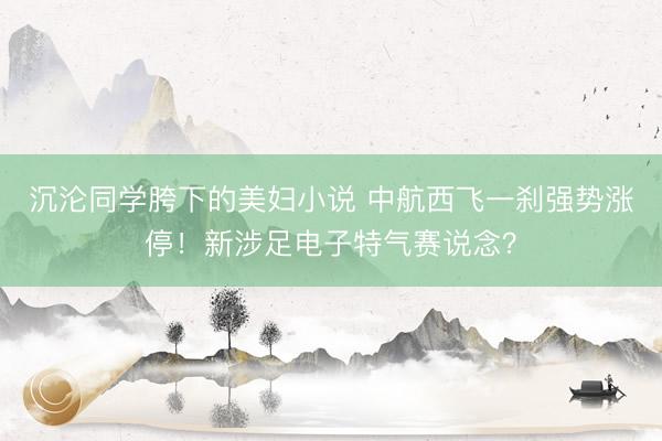 沉沦同学胯下的美妇小说 中航西飞一刹强势涨停！新涉足电子特气赛说念？