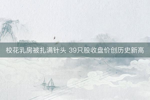 校花乳房被扎满针头 39只股收盘价创历史新高