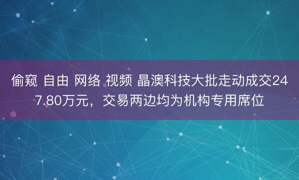 偷窥 自由 网络 视频 晶澳科技大批走动成交247.80万元，交易两边均为机构专用席位