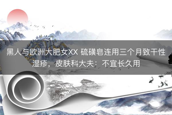 黑人与欧洲大肥女XX 硫磺皂连用三个月致干性湿疹，皮肤科大夫：不宜长久用