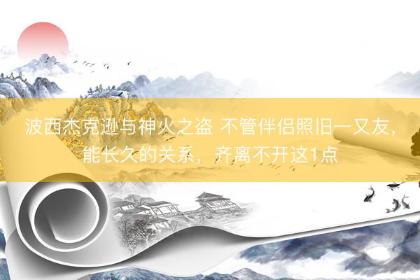 波西杰克逊与神火之盗 不管伴侣照旧一又友，能长久的关系，齐离不开这1点