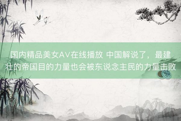 国内精品美女A∨在线播放 中国解说了，最建壮的帝国目的力量也会被东说念主民的力量击败