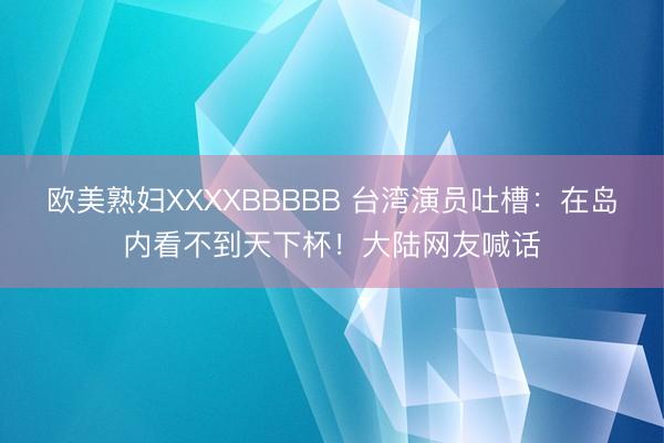 欧美熟妇XXXXBBBBB 台湾演员吐槽：在岛内看不到天下杯！大陆网友喊话