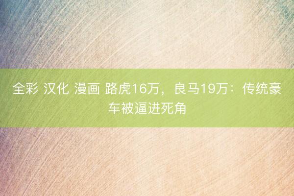 全彩 汉化 漫画 路虎16万，良马19万：传统豪车被逼进死角