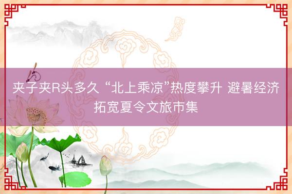 夹子夹R头多久 “北上乘凉”热度攀升 避暑经济拓宽夏令文旅市集