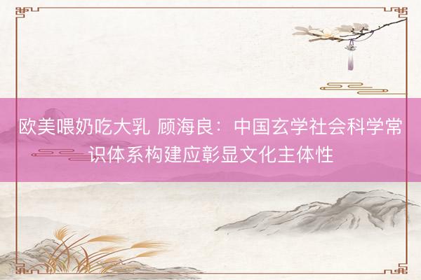 欧美喂奶吃大乳 顾海良：中国玄学社会科学常识体系构建应彰显文化主体性