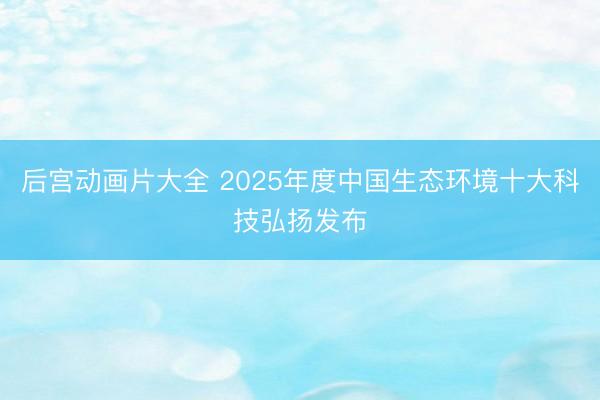 后宫动画片大全 2025年度中国生态环境十大科技弘扬发布