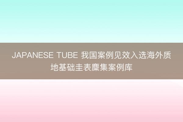 JAPANESE TUBE 我国案例见效入选海外质地基础圭表麇集案例库
