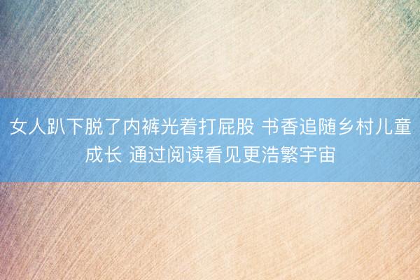 女人趴下脱了内裤光着打屁股 书香追随乡村儿童成长 通过阅读看见更浩繁宇宙