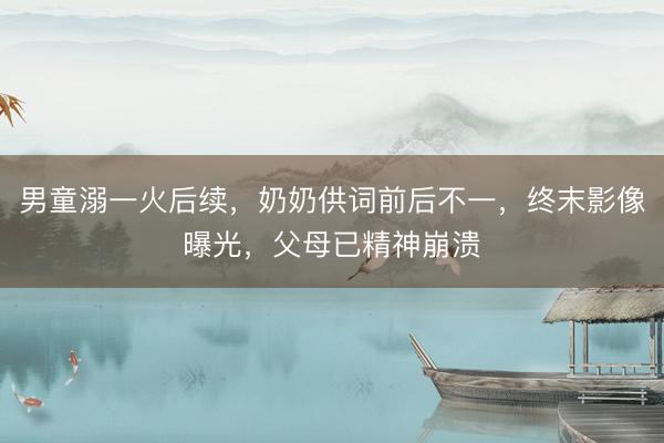 男童溺一火后续，奶奶供词前后不一，终末影像曝光，父母已精神崩溃