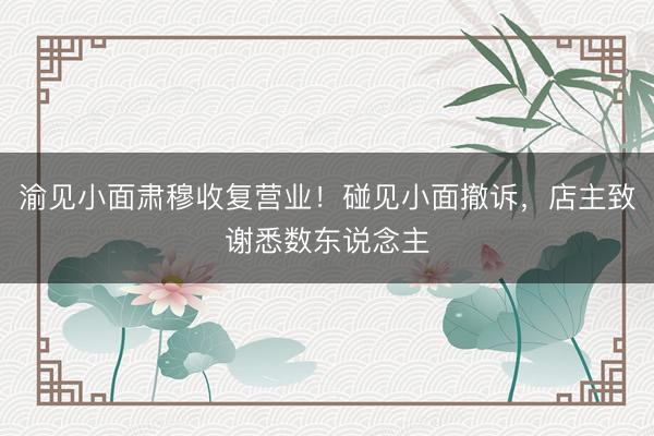 渝见小面肃穆收复营业！碰见小面撤诉，店主致谢悉数东说念主
