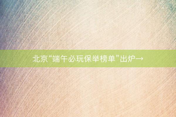 北京“端午必玩保举榜单”出炉→