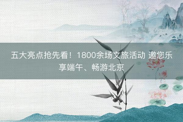 五大亮点抢先看！1800余场文旅活动 邀您乐享端午、畅游北京