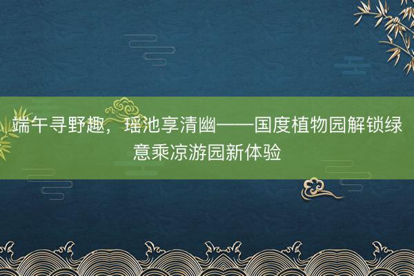 端午寻野趣，瑶池享清幽——国度植物园解锁绿意乘凉游园新体验
