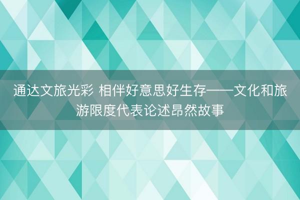 通达文旅光彩 相伴好意思好生存——文化和旅游限度代表论述昂然故事