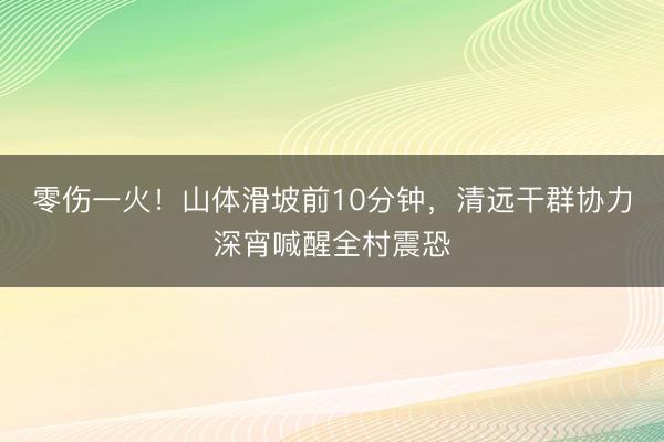 零伤一火！山体滑坡前10分钟，清远干群协力深宵喊醒全村震恐