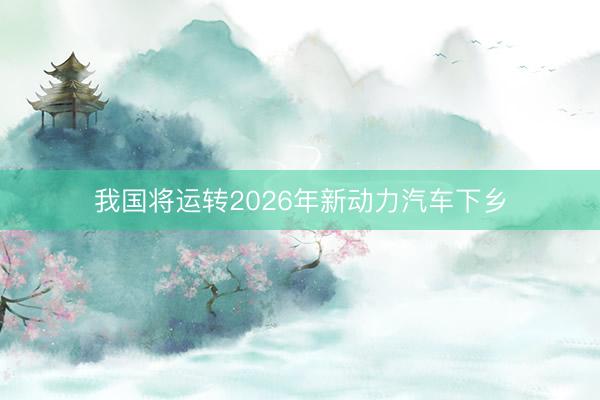 我国将运转2026年新动力汽车下乡