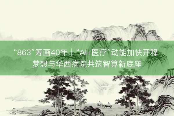 “863”筹画40年｜“AI+医疗”动能加快开释 梦想与华西病院共筑智算新底座