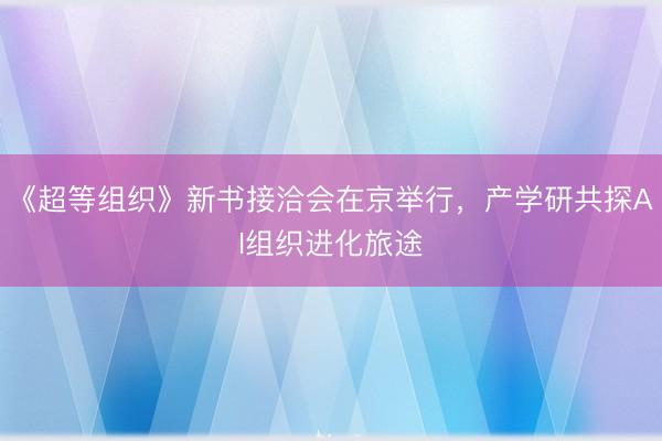 《超等组织》新书接洽会在京举行，产学研共探AI组织进化旅途