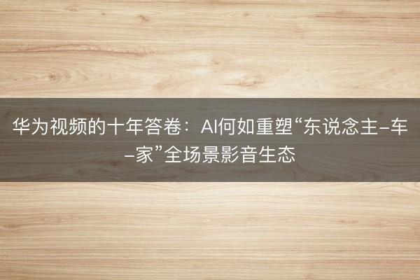 华为视频的十年答卷：AI何如重塑“东说念主-车-家”全场景影音生态