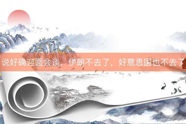 说好确迎面会谈，伊朗不去了，好意思国也不去了