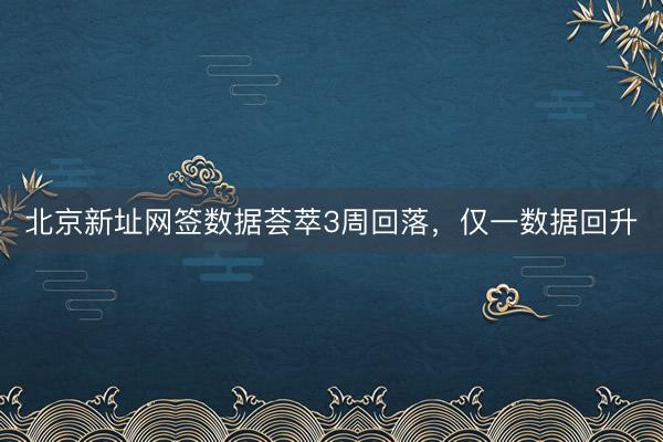 北京新址网签数据荟萃3周回落，仅一数据回升