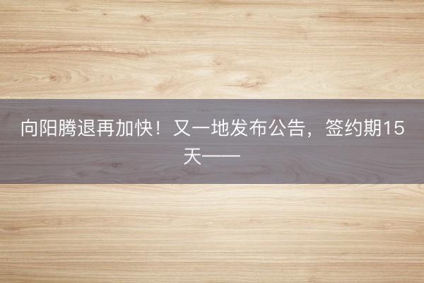 向阳腾退再加快！又一地发布公告，签约期15天——