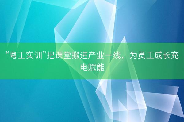 “粤工实训”把课堂搬进产业一线，为员工成长充电赋能