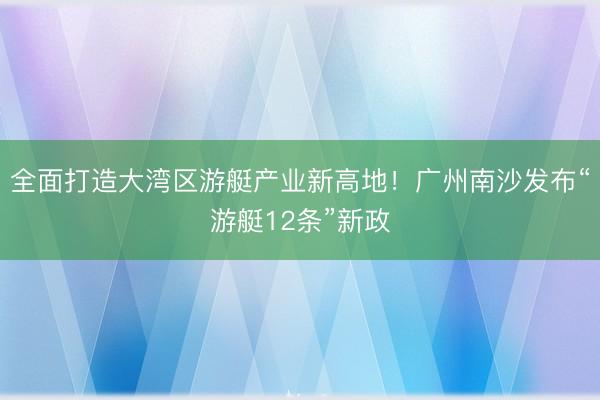 全面打造大湾区游艇产业新高地！广州南沙发布“游艇12条”新政